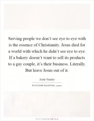 Serving people we don’t see eye to eye with is the essence of Christianity. Jesus died for a world with which he didn’t see eye to eye. If a bakery doesn’t want to sell its products to a gay couple, it’s their business. Literally. But leave Jesus out of it Picture Quote #1