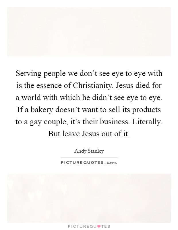 Serving people we don't see eye to eye with is the essence of Christianity. Jesus died for a world with which he didn't see eye to eye. If a bakery doesn't want to sell its products to a gay couple, it's their business. Literally. But leave Jesus out of it Picture Quote #1