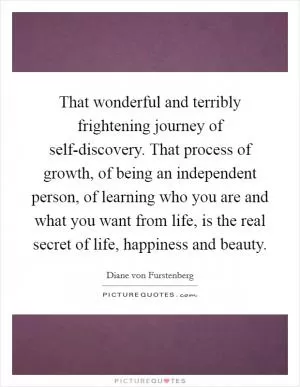 That wonderful and terribly frightening journey of self-discovery. That process of growth, of being an independent person, of learning who you are and what you want from life, is the real secret of life, happiness and beauty Picture Quote #1