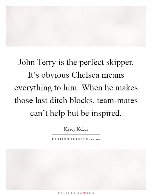 John Terry is the perfect skipper. It's obvious Chelsea means everything to him. When he makes those last ditch blocks, team-mates can't help but be inspired Picture Quote #1