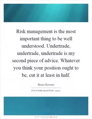 Risk management is the most important thing to be well understood. Undertrade, undertrade, undertrade is my second piece of advice. Whatever you think your position ought to be, cut it at least in half Picture Quote #1