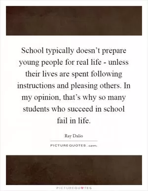School typically doesn’t prepare young people for real life - unless their lives are spent following instructions and pleasing others. In my opinion, that’s why so many students who succeed in school fail in life Picture Quote #1