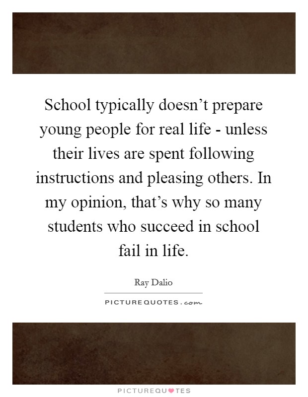 School typically doesn't prepare young people for real life - unless their lives are spent following instructions and pleasing others. In my opinion, that's why so many students who succeed in school fail in life Picture Quote #1