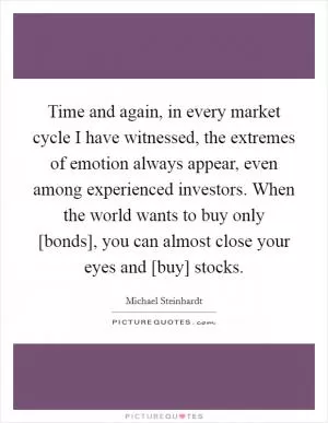 Time and again, in every market cycle I have witnessed, the extremes of emotion always appear, even among experienced investors. When the world wants to buy only [bonds], you can almost close your eyes and [buy] stocks Picture Quote #1