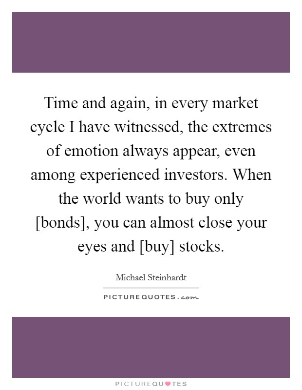 Time and again, in every market cycle I have witnessed, the extremes of emotion always appear, even among experienced investors. When the world wants to buy only [bonds], you can almost close your eyes and [buy] stocks Picture Quote #1
