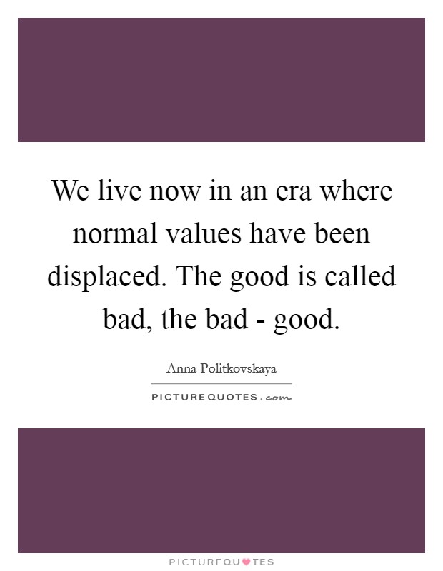 We live now in an era where normal values have been displaced. The good is called bad, the bad - good Picture Quote #1