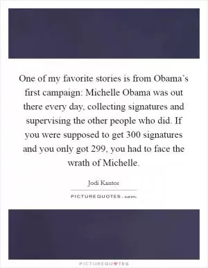 One of my favorite stories is from Obama’s first campaign: Michelle Obama was out there every day, collecting signatures and supervising the other people who did. If you were supposed to get 300 signatures and you only got 299, you had to face the wrath of Michelle Picture Quote #1