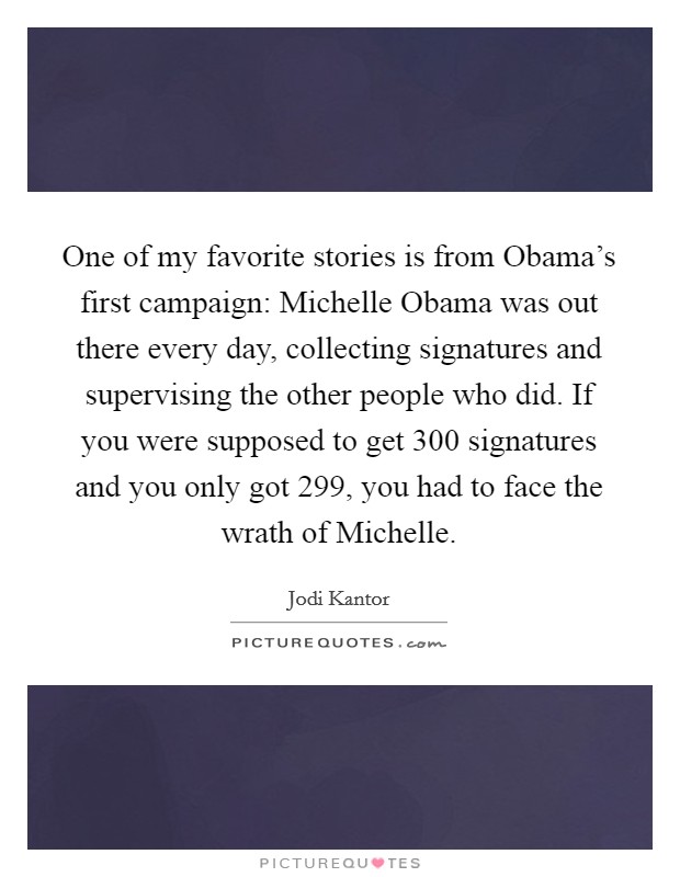One of my favorite stories is from Obama's first campaign: Michelle Obama was out there every day, collecting signatures and supervising the other people who did. If you were supposed to get 300 signatures and you only got 299, you had to face the wrath of Michelle Picture Quote #1