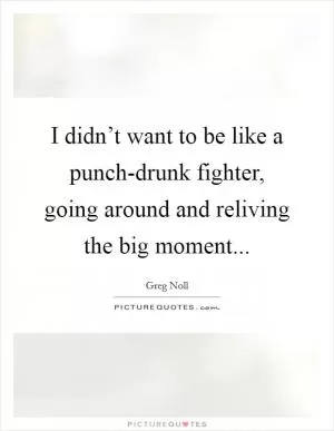 I didn’t want to be like a punch-drunk fighter, going around and reliving the big moment Picture Quote #1