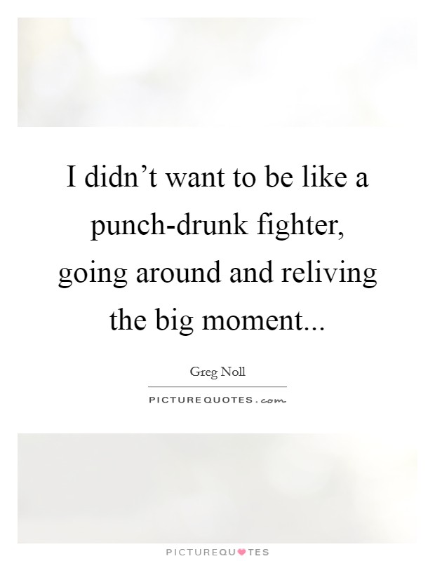 I didn't want to be like a punch-drunk fighter, going around and reliving the big moment Picture Quote #1