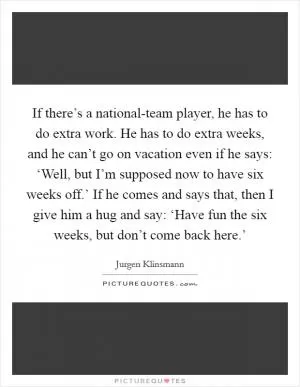 If there’s a national-team player, he has to do extra work. He has to do extra weeks, and he can’t go on vacation even if he says: ‘Well, but I’m supposed now to have six weeks off.’ If he comes and says that, then I give him a hug and say: ‘Have fun the six weeks, but don’t come back here.’ Picture Quote #1