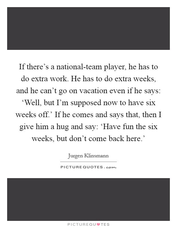 If there's a national-team player, he has to do extra work. He has to do extra weeks, and he can't go on vacation even if he says: ‘Well, but I'm supposed now to have six weeks off.' If he comes and says that, then I give him a hug and say: ‘Have fun the six weeks, but don't come back here.' Picture Quote #1
