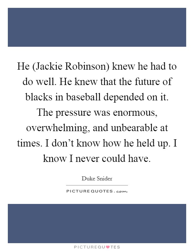 He (Jackie Robinson) knew he had to do well. He knew that the future of blacks in baseball depended on it. The pressure was enormous, overwhelming, and unbearable at times. I don't know how he held up. I know I never could have Picture Quote #1