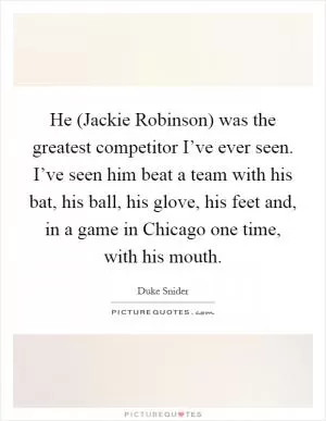 He (Jackie Robinson) was the greatest competitor I’ve ever seen. I’ve seen him beat a team with his bat, his ball, his glove, his feet and, in a game in Chicago one time, with his mouth Picture Quote #1