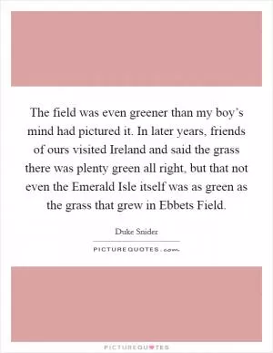 The field was even greener than my boy’s mind had pictured it. In later years, friends of ours visited Ireland and said the grass there was plenty green all right, but that not even the Emerald Isle itself was as green as the grass that grew in Ebbets Field Picture Quote #1