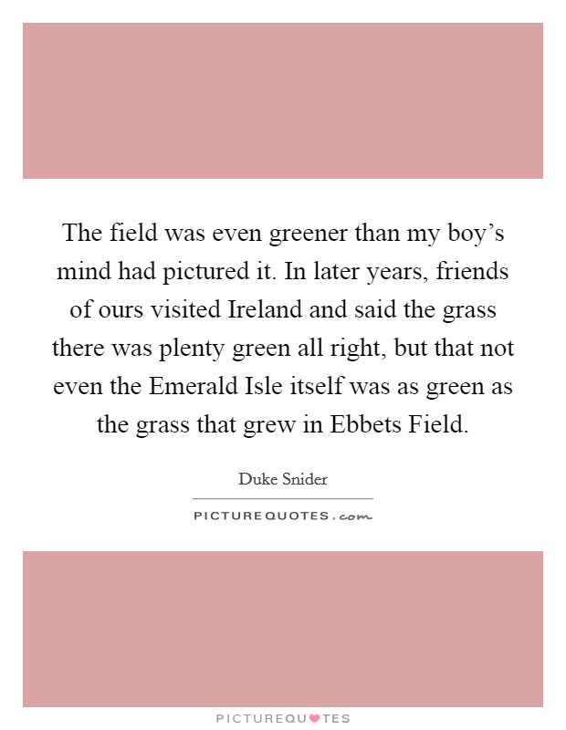 The field was even greener than my boy's mind had pictured it. In later years, friends of ours visited Ireland and said the grass there was plenty green all right, but that not even the Emerald Isle itself was as green as the grass that grew in Ebbets Field Picture Quote #1