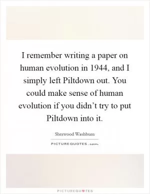 I remember writing a paper on human evolution in 1944, and I simply left Piltdown out. You could make sense of human evolution if you didn’t try to put Piltdown into it Picture Quote #1