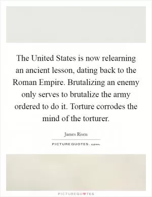 The United States is now relearning an ancient lesson, dating back to the Roman Empire. Brutalizing an enemy only serves to brutalize the army ordered to do it. Torture corrodes the mind of the torturer Picture Quote #1