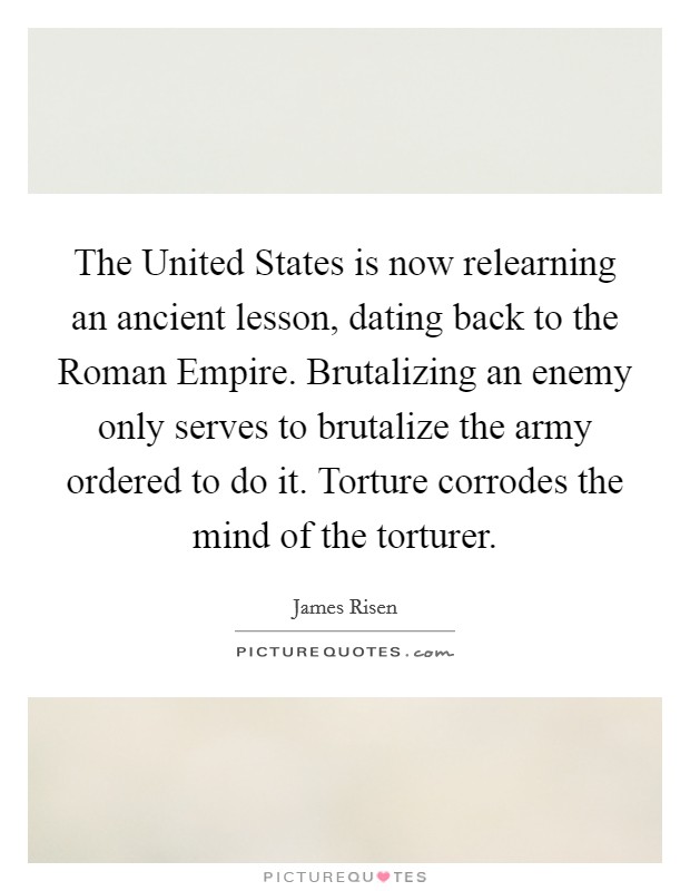 The United States is now relearning an ancient lesson, dating back to the Roman Empire. Brutalizing an enemy only serves to brutalize the army ordered to do it. Torture corrodes the mind of the torturer Picture Quote #1
