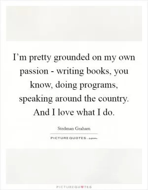 I’m pretty grounded on my own passion - writing books, you know, doing programs, speaking around the country. And I love what I do Picture Quote #1