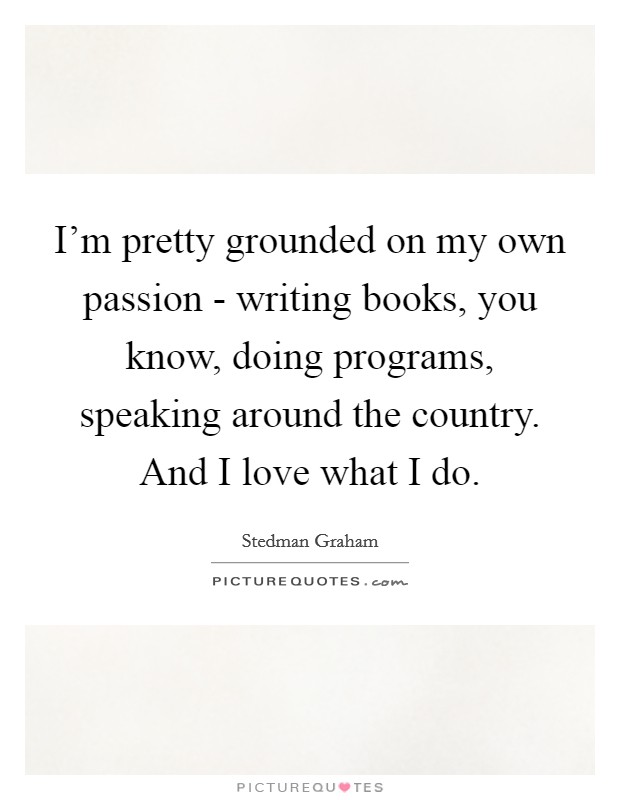 I'm pretty grounded on my own passion - writing books, you know, doing programs, speaking around the country. And I love what I do Picture Quote #1