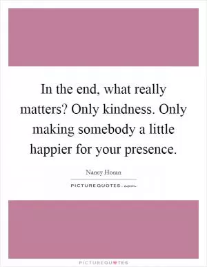 In the end, what really matters? Only kindness. Only making somebody a little happier for your presence Picture Quote #1