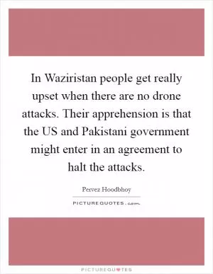 In Waziristan people get really upset when there are no drone attacks. Their apprehension is that the US and Pakistani government might enter in an agreement to halt the attacks Picture Quote #1