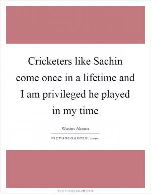 Cricketers like Sachin come once in a lifetime and I am privileged he played in my time Picture Quote #1