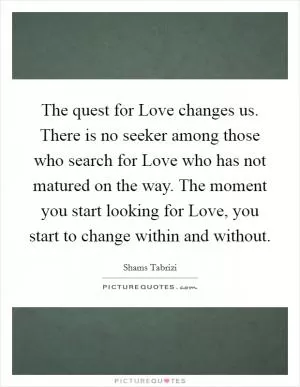 The quest for Love changes us. There is no seeker among those who search for Love who has not matured on the way. The moment you start looking for Love, you start to change within and without Picture Quote #1