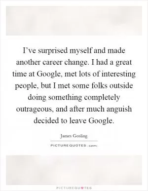 I’ve surprised myself and made another career change. I had a great time at Google, met lots of interesting people, but I met some folks outside doing something completely outrageous, and after much anguish decided to leave Google Picture Quote #1