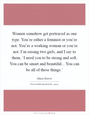 Women somehow get portrayed as one type. You’re either a feminist or you’re not. You’re a working woman or you’re not. I’m raising two girls, and I say to them, ‘I need you to be strong and soft. You can be smart and beautiful... You can be all of these things.’ Picture Quote #1