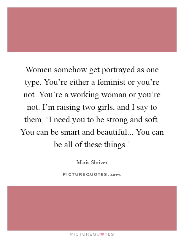 Women somehow get portrayed as one type. You're either a feminist or you're not. You're a working woman or you're not. I'm raising two girls, and I say to them, ‘I need you to be strong and soft. You can be smart and beautiful... You can be all of these things.' Picture Quote #1