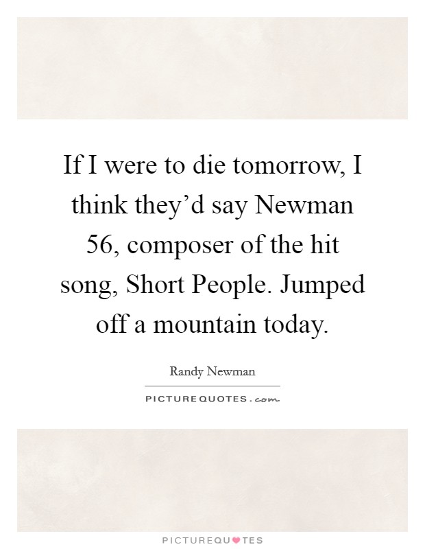 If I were to die tomorrow, I think they’d say Newman 56, composer of the hit song, Short People. Jumped off a mountain today Picture Quote #1