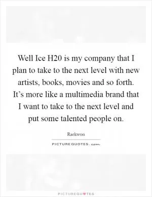 Well Ice H20 is my company that I plan to take to the next level with new artists, books, movies and so forth. It’s more like a multimedia brand that I want to take to the next level and put some talented people on Picture Quote #1