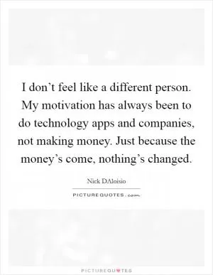 I don’t feel like a different person. My motivation has always been to do technology apps and companies, not making money. Just because the money’s come, nothing’s changed Picture Quote #1