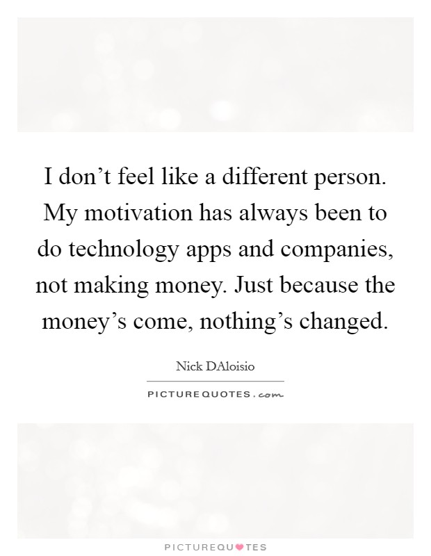 I don't feel like a different person. My motivation has always been to do technology apps and companies, not making money. Just because the money's come, nothing's changed Picture Quote #1