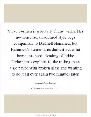 Steve Forman is a brutally funny writer. His no-nonsense, unadorned style begs comparison to Dashiell Hammett, but Hammett’s humor at its darkest never hit home this hard. Reading of Eddie Perlmutter’s exploits is like rolling in an aisle paved with broken glass and wanting to do it all over again two minutes later Picture Quote #1