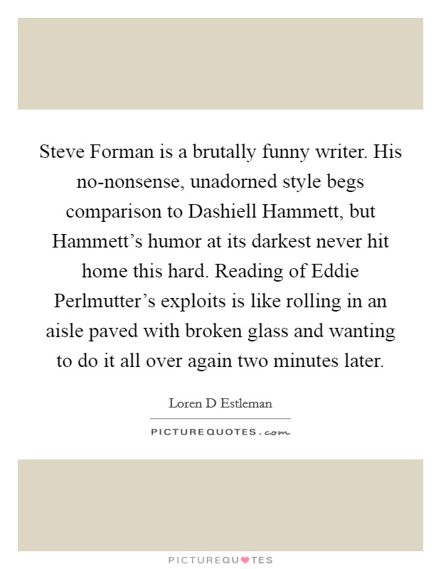 Steve Forman is a brutally funny writer. His no-nonsense, unadorned style begs comparison to Dashiell Hammett, but Hammett's humor at its darkest never hit home this hard. Reading of Eddie Perlmutter's exploits is like rolling in an aisle paved with broken glass and wanting to do it all over again two minutes later Picture Quote #1