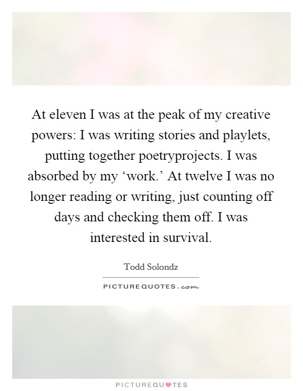 At eleven I was at the peak of my creative powers: I was writing stories and playlets, putting together poetryprojects. I was absorbed by my ‘work.' At twelve I was no longer reading or writing, just counting off days and checking them off. I was interested in survival Picture Quote #1