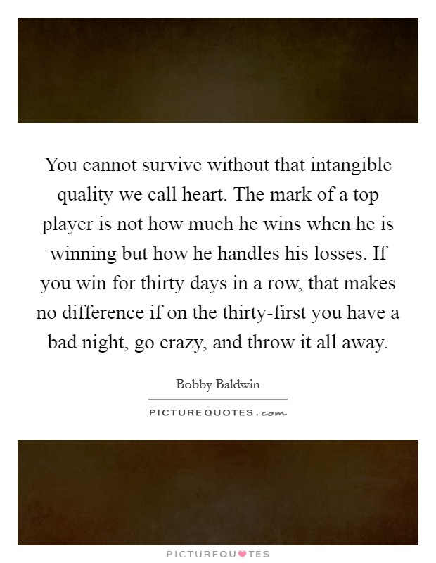 You cannot survive without that intangible quality we call heart. The mark of a top player is not how much he wins when he is winning but how he handles his losses. If you win for thirty days in a row, that makes no difference if on the thirty-first you have a bad night, go crazy, and throw it all away Picture Quote #1