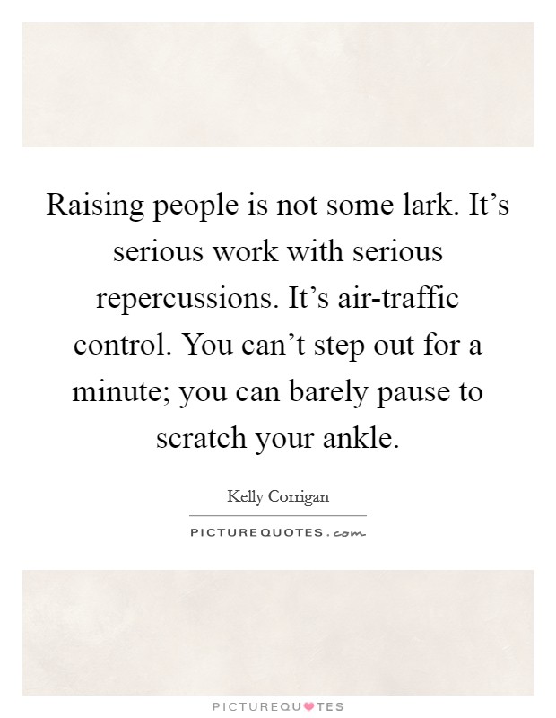 Raising people is not some lark. It's serious work with serious repercussions. It's air-traffic control. You can't step out for a minute; you can barely pause to scratch your ankle Picture Quote #1