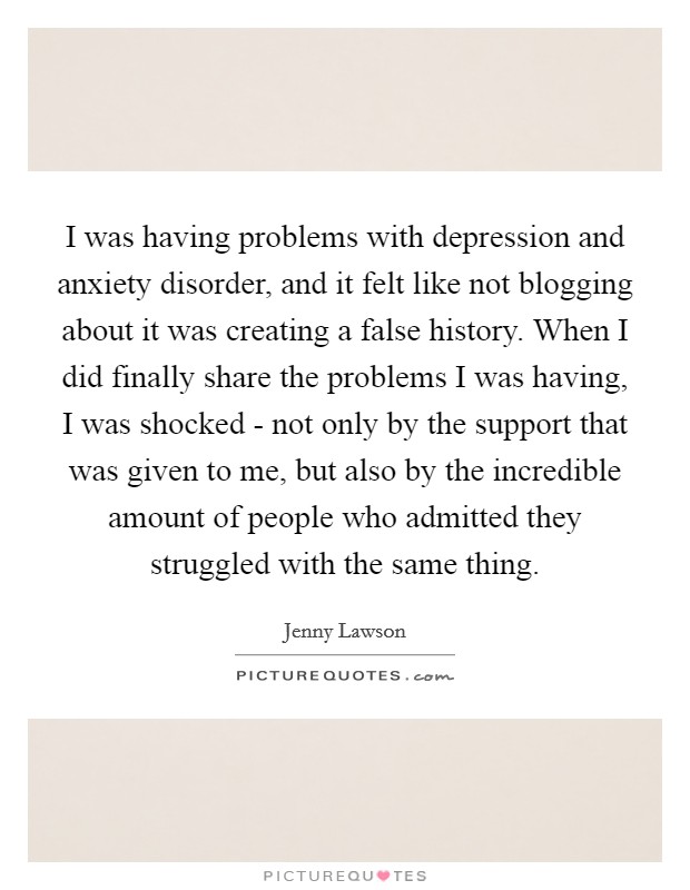 I was having problems with depression and anxiety disorder, and it felt like not blogging about it was creating a false history. When I did finally share the problems I was having, I was shocked - not only by the support that was given to me, but also by the incredible amount of people who admitted they struggled with the same thing Picture Quote #1