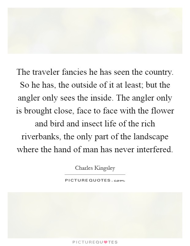 The traveler fancies he has seen the country. So he has, the outside of it at least; but the angler only sees the inside. The angler only is brought close, face to face with the flower and bird and insect life of the rich riverbanks, the only part of the landscape where the hand of man has never interfered Picture Quote #1