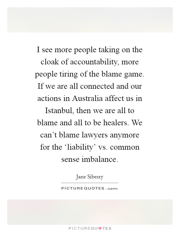 I see more people taking on the cloak of accountability, more people tiring of the blame game. If we are all connected and our actions in Australia affect us in Istanbul, then we are all to blame and all to be healers. We can't blame lawyers anymore for the ‘liability' vs. common sense imbalance Picture Quote #1