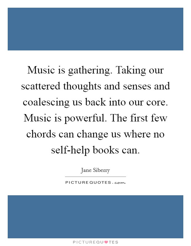Music is gathering. Taking our scattered thoughts and senses and coalescing us back into our core. Music is powerful. The first few chords can change us where no self-help books can Picture Quote #1