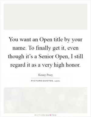 You want an Open title by your name. To finally get it, even though it’s a Senior Open, I still regard it as a very high honor Picture Quote #1