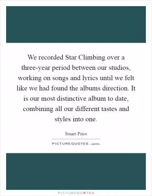 We recorded Star Climbing over a three-year period between our studios, working on songs and lyrics until we felt like we had found the albums direction. It is our most distinctive album to date, combining all our different tastes and styles into one Picture Quote #1