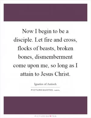 Now I begin to be a disciple. Let fire and cross, flocks of beasts, broken bones, dismemberment come upon me, so long as I attain to Jesus Christ Picture Quote #1