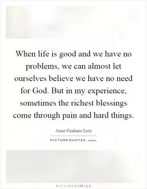 When life is good and we have no problems, we can almost let ourselves believe we have no need for God. But in my experience, sometimes the richest blessings come through pain and hard things Picture Quote #1