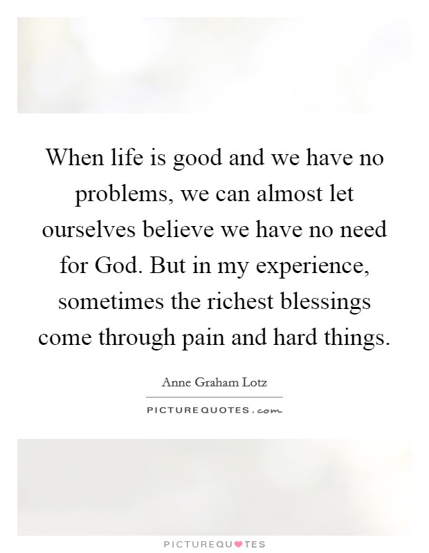 When life is good and we have no problems, we can almost let ourselves believe we have no need for God. But in my experience, sometimes the richest blessings come through pain and hard things Picture Quote #1